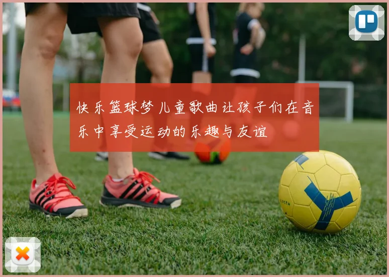 快乐篮球梦儿童歌曲让孩子们在音乐中享受运动的乐趣与友谊