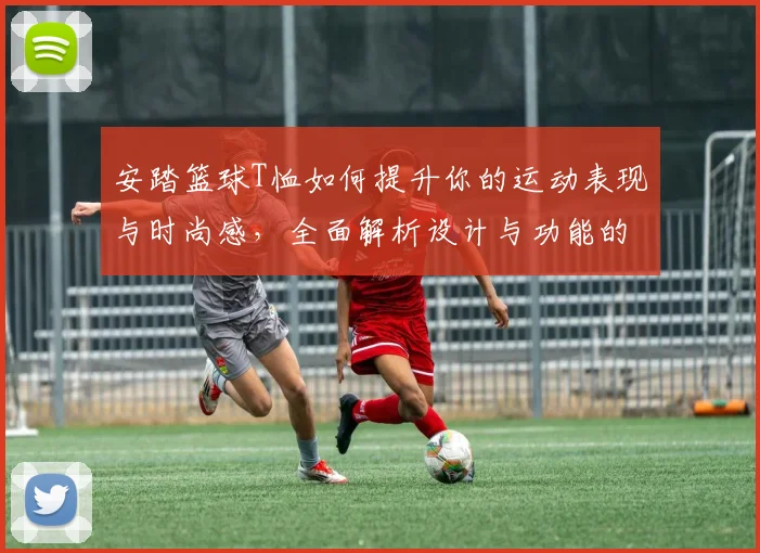 安踏篮球T恤如何提升你的运动表现与时尚感，全面解析设计与功能的完美结合
