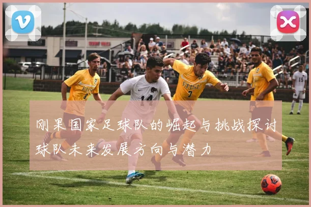 刚果国家足球队的崛起与挑战探讨球队未来发展方向与潜力