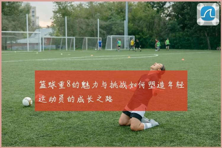 篮球重8的魅力与挑战如何塑造年轻运动员的成长之路