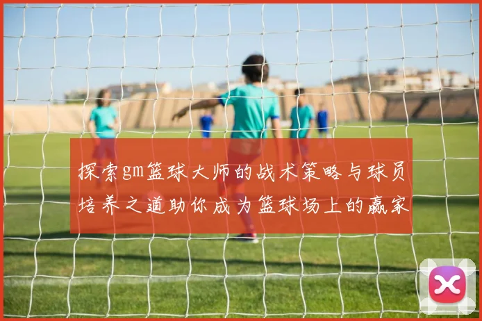 探索gm篮球大师的战术策略与球员培养之道助你成为篮球场上的赢家