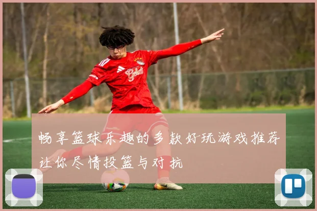 畅享篮球乐趣的多款好玩游戏推荐让你尽情投篮与对抗