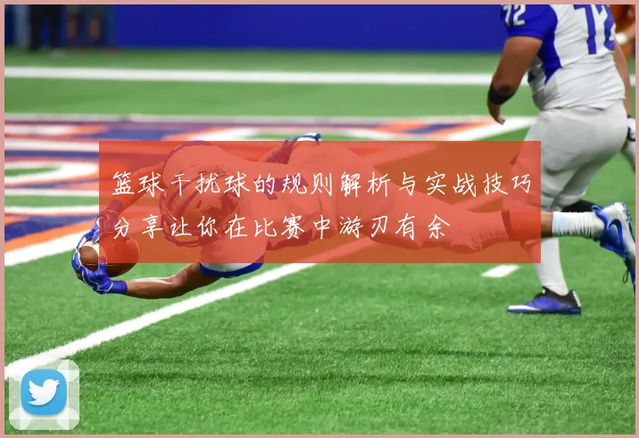 篮球干扰球的规则解析与实战技巧分享让你在比赛中游刃有余