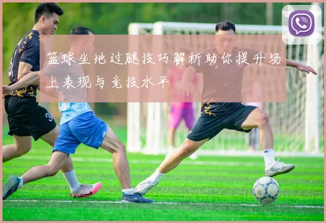 篮球坐地过腿技巧解析助你提升场上表现与竞技水平